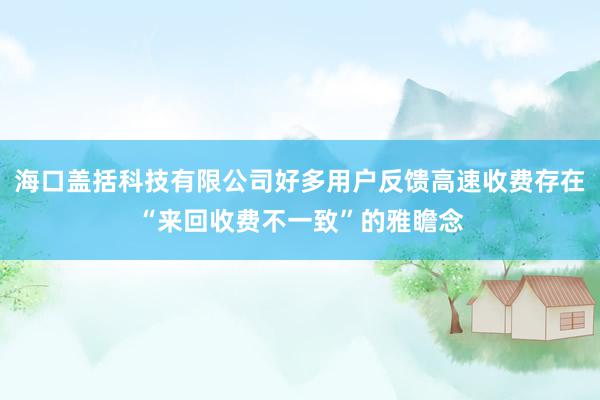 海口盖括科技有限公司好多用户反馈高速收费存在“来回收费不一致”的雅瞻念